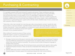 Page 26 / 96BACK-OFFICE IT GUIDE 2016
Understand IT contract specifics
IT is inevitably involved in RFPs and contracts for systems and services. These contributions vary from
providing outlines to a procurement or legal department in larger organizations to writing entire RFPs
and contracts when there is no such support. It is to IT’s advantage to understand the outlines and
templates for good contracts and the process of contract management. There are a wealth of guides and
templates available free (or at minimal cost) online. Whatever the contract needs, a clear understanding of
requirements is a great starting point: a good outline will help create a detailed scope of work, contract and,
later, evaluation criteria for a project.
“Quite often, when I go to tender for a new three-year radio communications contract, I specify the radio
kits we need to a very strict standard,” says Mark Hawkins, Global Field Technology Manager for Save the
Children International. “I also invite suppliers to innovate and to submit alternative solutions in addition to
what I have asked for. Sometimes we have built suppliers’
innovation into our standard solutions.”
When drafting IT contracts, be aware of these contract
needs that may be “unusual” as compared to terms for
other programs or other areas of the organization:
•	 Damages: Contract terms that govern outcomes when everything goes wrong. In particular, IT projects
may have additional consequences of non-performance. For instance, delays in the launch of a critical
project may cause lost revenue or penalties. The contract should include consequence language to
mitigate those outcomes;
•	 Acceptance: Include business sign-off and testing provisions, particularly with regards to data quality.
•	 Intellectual Property Provisions: These can become complicated when dealing with open-source
software;
•	 Publicity: Keep strict control in writing of the use of brand identify information; and
•	 Ongoing Support: Consider support and maintenance beyond the initial contract delivery.
Purchasing & Contracting
“Never sole-source contracts unless you have an extremely
compelling reason to do so. Not only will competitive
solicitations give you a broader range of choices, but you
will learn about your own requirements in the solicitation
process.”
Keith Berner, Director of IT, Freedom House
Role of IT
Leadership
Frameworks
Governance
Policy
Strategy
Contracting
 