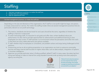 Page 28 / 96BACK-OFFICE IT GUIDE 2016
Use best management practices, no matter the staff size
Depending on the size and decisions of the organization, the IT staff at a non-profit might be large, one person,
or simply outsourced to a service. No matter the staffing model, there are several management practices that are
particularly relevant to non-profit technology:
1.	 The metrics, standards and service levels for end users should be the same, regardless of whether the
staffing is internal or outsourced.
2.	 To retain technology staff, it’s important to set goals and offer clear, written feedback about job
performance. It’s also vital to provide opportunities for advancement and additional learning so that
employees can stay current. IT staff operate in an environment where the perception (and often the truth)
is that there are many viable alternative job options available.
3.	 IT staff, whether they’re employees or consultants, are problem solvers and enjoy being challenged to find
solutions.
4.	 Outsourcing can be an all-or-nothing proposition or an organization can look to outsource commodity
services and keep internal staff focused on higher value tasks, such as data analysis, integration of systems
or business intelligence.
5.	 Agencies can provide particular value in finding qualified, skilled IT staff. In many cases, the salary lag from
trying (and failing) to make an internal hire using standard channels ends up being more than paying an
agency recruiting fee.
Staffing
•	 Use best management practices, no matter the staff size
•	 Clarify roles and responsibilities
•	 Opt for experienced hires
Keith Berner,
Director of IT
Freedom House
“Mission fit and cultural acceptance
are more important than having
the latest technology. And change-
management planning and execution
are essential for user adoption.”
Staffing
Infrastructure
Services
Applications
Project Mgmt
Security
 