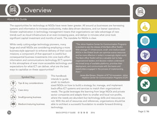 Page 3 / 96BACK-OFFICE IT GUIDE 2016
The opportunities for technology at NGOs have never been greater. All around us businesses are harnessing
systems and information to increase productivity, make data-driven decisions, and run leaner operations.
Greater sophistication in technology management means that organizations can take advantage of new
trends such as cloud infrastructure at an ever-increasing pace, and deliver in minutes what once took
significant capital investment and months of work. The mandate for NGOs is clear.
While rarely cutting-edge technology pioneers, many
large and small NGOs are considering employing a more
business-style approach to enhance delivery of their social
missions; a component of that approach is careful but
consequential business investments into core back-office
information and communications technology (ICT) systems.
In this atmosphere of ever more accessible technology and
expectations for what ICT can deliver, what are the best
ways to capitalize on these opportunities?
This handbook
intends to guide
small- to medium-
sized NGOs on how to build a strategy for, manage, and implement
back-office ICT systems and services to match their organizational
needs. The guide leverages the learning from large NGOs and private
sector companies and adapts them to smaller and local non-profits,
where the needs are abundant but technology skills and resources are
not. With the aid of resources and references, organizations should be
able to architect a successful foundation to enable forward-thinking
technology.
Overview
About this Guide
Symbol Key
Tips & key considerations
Case story
Small/growing business
Medium/maturing business
“The Johns Hopkins Center for Communication Programs
is excited to see the release of the Back-office Toolkit.
With stronger IT infrastructure, small- and medium-sized
NGOs in the Global South can optimize scarce resources
and be more effective in today’s increasingly digital world.
The Back-office Toolkit will be a valuable tool to help
organizational leaders and decision makers understand
the broad array of available platforms, prioritize their
deployment, and communicate with the teams and
stakeholders engaged in the process of implementing
them.”
James BonTempo, Director of ICT & Innovation, Johns
Hopkins Center for Communication Programs (CCP)
 