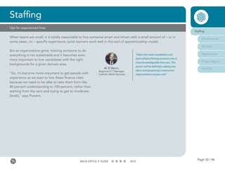 Page 30 / 96BACK-OFFICE IT GUIDE 2016
Opt for experienced hires
When teams are small, it is totally reasonable to hire someone smart and driven with a small amount of – or in
some cases, no – specific experience; quick learners work well in this sort of apprenticeship model.
But as organizations grow, training someone to do
everything is not sustainable and it becomes even
more important to hire candidates with the right
backgrounds for a given domain area.
“So, it’s become more important to get people with
experience as we start to hire these finance roles
because we need to be able to take them from like
80 percent understanding to 100 percent, rather than
starting from the zero and trying to get to moderate
[level],” says Powers.
Staffing
Staffing
Infrastructure
Services
Applications
Project Mgmt
SecurityAli El Benni,
Regional ICT Manager
Catholic Relief Services
“Select the smart candidates and
don’t afraid of hiring someone who is
more knowledgeable than you. This
person will be definitely adding new
ideas and [proposing] constructive
improvements to your unit.”
 