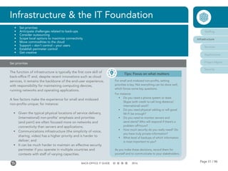 Page 31 / 96BACK-OFFICE IT GUIDE 2016
Set priorities
The function of infrastructure is typically the first core skill of
back-office IT and, despite recent innovations such as cloud
services, it remains the backbone of the end-user experience,
with responsibility for maintaining computing devices,
running networks and operating applications.
A few factors make the experience for small and midsized
non-profits unique; for instance:
•	 Given the typical physical locations of service delivery,
(international) non-profits’ emphasis and priorities
(and pain!) are often focused more on networks and
connectivity than servers and applications;
•	 Communications infrastructure (the simplicity of voice,
sharing, video) has a higher priority and is harder to
deliver; and
•	 It can be much harder to maintain an effective security
perimeter if you operate in multiple countries and
contexts with staff of varying capacities.
Infrastructure & the IT Foundation
•	 Set priorities
•	 Anticipate challenges related to back-ups
•	 Consider outsourcing
•	 Scope local options to maximize connectivity
•	 Move commodities to the cloud
•	 Support – don’t control – your users
•	 Establish perimeter control
•	 Get creative
Staffing
Infrastructure
Services
Applications
Project Mgmt
Security
Tips: Focus on what matters
For small and midsized non-profits, setting
priorities is key. Not everything can be done well,
which forces some key questions.
For instance:
•	 Do you need a phone system or does
Skype (with credit to call long distance/
international) work?
•	 Do you need physical cabling or will good
Wi-Fi be enough?
•	 Do you need to monitor servers and
send alerts? Who will respond if there’s a
problem off-hours?
•	 How much security do you really need? Do
you have truly private information?
•	 What level of backups of which information
is most important to you?
As you make these decisions, record them for
yourself and to communicate to your stakeholders.
 