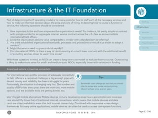 Page 33 / 96BACK-OFFICE IT GUIDE 2016
Infrastructure & the IT Foundation
For international non-profits, provision of adequate connectivity
to field offices is a perpetual challenge: a big enough pipe with
decent latency and reliability has been a struggle for years.
Fortunately, the situation is changing very fast: The number and
quality of ISPs rises every year, there are more and more mobile
options, and the available tools are getting better, too.
Don’t forget mobile alternatives! Mobile devices in many developing areas have a penetration and coverage
rate almost fifty times that of traditional internet connections, which means that mobile devices and data
cards are often available in areas that lack internet connectivity. Combined with responsive screen design
frameworks for many online applications, mobile devices can often be used to access core system functions.
Scope local options to maximize connectivity
Staffing
Infrastructure
Services
Applications
Project Mgmt
Security
Part of determining the IT operating model is to review costs for how to staff each of the necessary services and
how to make an informed decision about the pros and cons of hiring. In deciding how to source a function or
service, the following questions should be considered:
1.	 How important is this and how unique are the organization’s needs? For instance, it’s pretty simple to contract
with a single vendor for an aggregate internet service contract across the U.S., less so across multiple
international field offices.
2.	 Does the organization add any value compared to a vendor with a standard service offering?
3.	 Are there established organizational standards, processes and procedures or would it be easier to adopt a
vendor’s?
4.	 Might the service need to grow or shrink rapidly?
5.	 For international NGOs: Is there a way to hire in-country at a much lower cost and with the additional benefit
of providing services closer to users’ time zones?
With these questions in mind, an NGO can create a long-term cost model to evaluate how to source. Outsourcing
is likely to make more sense for small- and medium-sized NGOs, especially those with variations in funding.
Tips
Bandwidth costs change so fast that you should
plan to review and revise contract pricing
(down!) at least once every 2 years.
 