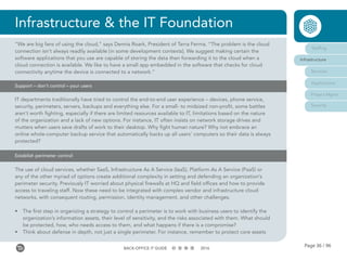 Page 36 / 96BACK-OFFICE IT GUIDE 2016
Infrastructure & the IT Foundation
Staffing
Infrastructure
Services
Applications
Project Mgmt
Security
“We are big fans of using the cloud,” says Dennis Roark, President of Terra Ferma. “The problem is the cloud
connection isn’t always readily available [in some development contexts]. We suggest making certain the
software applications that you use are capable of storing the data then forwarding it to the cloud when a
cloud connection is available. We like to have a small app embedded in the software that checks for cloud
connectivity anytime the device is connected to a network.”
Support – don’t control – your users
IT departments traditionally have tried to control the end-to-end user experience – devices, phone service,
security, perimeters, servers, backups and everything else. For a small- to midsized non-profit, some battles
aren’t worth fighting, especially if there are limited resources available to IT, limitations based on the nature
of the organization and a lack of new options. For instance, IT often insists on network storage drives and
mutters when users save drafts of work to their desktop. Why fight human nature? Why not embrace an
online whole-computer backup service that automatically backs up all users’ computers so their data is always
protected?
The use of cloud services, whether SaaS, Infrastructure As A Service (IaaS), Platform As A Service (PaaS) or
any of the other myriad of options create additional complexity in setting and defending an organization’s
perimeter security. Previously IT worried about physical firewalls at HQ and field offices and how to provide
access to traveling staff. Now these need to be integrated with complex vendor and infrastructure cloud
networks, with consequent routing, permission, identity management, and other challenges.
•	 The first step in organizing a strategy to control a perimeter is to work with business users to identify the
organization’s information assets, their level of sensitivity, and the risks associated with them. What should
be protected, how, who needs access to them, and what happens if there is a compromise?
•	 Think about defense in depth, not just a single perimeter. For instance, remember to protect core assets
Establish perimeter control
 