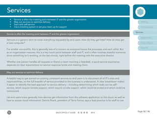 Page 38 / 96BACK-OFFICE IT GUIDE 2016
Map out services to optimize delivery
A helpful way to get started on proving consistent services to end users is to document all of IT’s roles and
responsibilities, so the full breadth of service provided to the business is understood. A clear breakdown makes
it easier to identify the best approach to service delivery – including determining which tasks can be self-
service, which require remote support, which require on-site support, which could be ended and which could be
outsourced.
Let end users know generally how devices get information from the software application to the cloud, as well as
how to access cloud information. Dennis Roark, president of Terra Ferma, says a best practice is for staff to use
Services
•	 Service is often the meeting point between IT and the greater organization
•	 Map out services to optimize delivery
•	 Start with self-service
•	 Use a ticketing system to set your team up for support
Staffing
Infrastructure
Services
Applications
Project Mgmt
Security
Services is a generic term to cover everything requested by end users. How do they get help? How do they get
a new computer?
For smaller non-profits, this is generally less of a concern as everyone knows the processes and each other. But
as an organization matures, this is a key touch point between staff and IT, and it often involves stressful scenarios
since something isn’t working, at the last minute, right before the meeting with the executive director.
Whether one person handles all requests or there’s a team manning a helpdesk, a good service experience
depends on clear expectations on service response levels and meeting them.
Service is often the meeting point between IT and the greater organization
 