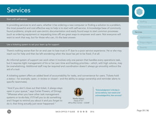 Page 39 / 96BACK-OFFICE IT GUIDE 2016
In providing services to end users, whether it be ordering a new computer or finding a solution to a problem,
the most powerful and cost effective way to help is to start with self-service. A knowledge base of commonly
found problems, simple and user-centric documentation and easily found ways to start common processes
(such as ordering equipment or requesting time off) are great ways to empower end users. Not everyone will
want to work that way, but for those who can, it’s the best answer.
Services
Start with self-service
Use a ticketing system to set your team up for support
There’s nothing worse than for an end user to lose trust in IT due to a poor service experience. He or she may
reach out for help and then be left wondering when the issue has yet to be fixed, if at all.
An informal system of support can work when it involves only one person that handles every operations task,
but it requires tight management of his or her own time and backlog priorities – which, with high volume, may
be overwhelming. Additional staff may be required and coordination doesn’t always go smoothly without the
aid of a tool.
A ticketing system offers an added level of accountability for tasks, and convenience for users. Tickets hold
a status – for example, open, in review or closed – and the ability to assign ownership and reminder alerts to
specific teammates.
“And if you don’t close out that ticket, it always stays
open in your queue,” says Carter Powers, of Dimagi.
“Whereas when you have other task management
systems or to-do-lists, if I’ll tell you to do something
and I forget to remind you about it and you forget to
do it, that thing actually just never happened.”
Nadia Kazmi,
Head of ICT
Africa Rice Center - CGIAR
“‘Acknowledgment’ is the key in
service delivery. User needs to be
acknowledged first, then serviced.”
Staffing
Infrastructure
Services
Applications
Project Mgmt
Security
 