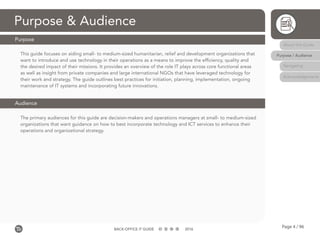 Page 4 / 96BACK-OFFICE IT GUIDE 2016
This guide focuses on aiding small- to medium-sized humanitarian, relief and development organizations that
want to introduce and use technology in their operations as a means to improve the efficiency, quality and
the desired impact of their missions. It provides an overview of the role IT plays across core functional areas
as well as insight from private companies and large international NGOs that have leveraged technology for
their work and strategy. The guide outlines best practices for initiation, planning, implementation, ongoing
maintenance of IT systems and incorporating future innovations.
The primary audiences for this guide are decision-makers and operations managers at small- to medium-sized
organizations that want guidance on how to best incorporate technology and ICT services to enhance their
operations and organizational strategy.
Purpose & Audience
Purpose
Audience
About this Guide
Purpose / Audience
Navigating
Acknowledgements
 