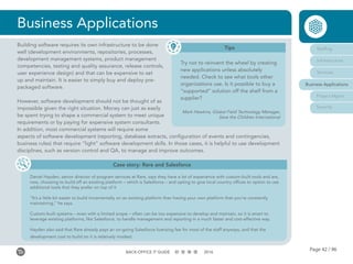 Page 42 / 96BACK-OFFICE IT GUIDE 2016
Business Applications
Tips
Try not to reinvent the wheel by creating
new applications unless absolutely
needed. Check to see what tools other
organizations use. Is it possible to buy a
“supported” solution off the shelf from a
supplier?
Mark Hawkins, Global Field Technology Manager,
Save the Children International
Case story: Rare and Salesforce
Daniel Hayden, senior director of program services at Rare, says they have a lot of experience with custom-built tools and are,
now, choosing to build off an existing platform – which is Salesforce – and opting to give local country offices to option to use
additional tools that they prefer on top of it
“It’s a little bit easier to build incrementally on an existing platform than having your own platform that you’re constantly
maintaining,” he says.
Custom-built systems – even with a limited scope – often can be too expensive to develop and maintain, so it is smart to
leverage existing platforms, like Salesforce, to handle management and reporting in a much faster and cost-effective way.
Hayden also said that Rare already pays an on-going Salesforce licensing fee for most of the staff anyways, and that the
development cost to build on it is relatively modest.
Staffing
Infrastructure
Services
Business Applications
Project Mgmt
Security
Building software requires its own infrastructure to be done
well (development environments, repositories, processes,
development management systems, product management
competencies, testing and quality assurance, release controls,
user experience design) and that can be expensive to set
up and maintain. It is easier to simply buy and deploy pre-
packaged software.
However, software development should not be thought of as
impossible given the right situation. Money can just as easily
be spent trying to shape a commercial system to meet unique
requirements or by paying for expensive system consultants.
In addition, most commercial systems will require some
aspects of software development (reporting, database extracts, configuration of events and contingencies,
business rules) that require “light” software development skills. In those cases, it is helpful to use development
disciplines, such as version control and QA, to manage and improve outcomes.
 