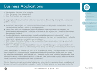 Page 46 / 96BACK-OFFICE IT GUIDE 2016
Business Applications
•	 What support they need to be successful;
•	 How they access those supports; and
•	 How IT will evaluate user progression.
In weighing these factors, it is critical not to make assumptions. IT leadership at non-profits have reported
problems such as:
•	 Users didn’t like using the new communication software because they had to wear headsets and that
caused problems with hair – solved by offering earpieces;
•	 Senior users didn’t like the new data warehouse instead of paper reports because they were too
embarrassed to admit they didn’t know how to use Excel as well as junior staff – solved by offering basic
Excel training to all staff;
•	 Email and scheduling systems that were not well received because certain cultures didn’t think it
acceptable for a junior person to invite someone more senior than them to a meeting directly – solved by
direct senior management instructions and permissions;
•	 Staff not back-filled to hand off day-to-day work and therefore unable to attend training – solved with
temporary support hires; and
•	 Staff who refused to abandon a spreadsheet because it meant that everyone had to come to them for
critical information – solved by collaborative process design and changed performance evaluation criteria.
Check in for feedback to better buy-in. This can be as short as just adding a new agenda item to a standing
weekly meeting, but for larger change, schedule a separate weekly meeting to review usage and quickly
log questions and comments. Also, leverage the IT champion and his or her helpers to seek feedback more
informally, to ensure a full and honest account is collected; these opportunities for team reflection can drive
course corrections and ensure minimal waste in investment.
Monitor the system to make sure levels of adoption are being met. An organization should have a business
process matrix with metrics to help measure the “health” of all your systems; new systems can be then be
Staffing
Infrastructure
Services
Business Applications
Project Mgmt
Security
 