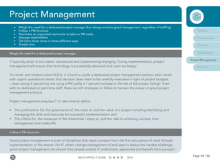 Page 48 / 96BACK-OFFICE IT GUIDE 2016
Project Management
•	 Weigh the need for a dedicated project manager (but always practice good management, regardless of staffing)
•	 Follow a PM structure
•	 Nominate an organized teammate to take on PM tasks
•	 Manage stakeholders
•	 Tell them three times in three different ways
•	 Simple wins
Staffing
Infrastructure
Services
Applications
Project Management
Security
Weigh the need for a dedicated project manager
IT typically exists in two states: operational and implementing/changing. During implementation, project
management will ensure that technology is successfully delivered and users are happy.
For small- and medium-sized NGOs, it is hard to justify a dedicated project management position when faced
with urgent operational needs; that decision does need to be carefully evaluated in light of project budgets
– does saving X percent by not using a PM justify a Y percent increase in the risk of the project failing? Even
with no dedicated or part-time staff, there are still strategies to follow to harness the power of good project
management practice.
Project management requires IT to take time to define:
•	 The justifications for, the governance of, the costs of, and the value of a project including identifying and
managing the skills and resources for successful implementation; and
•	 The criteria for, the measures of the milestones / steps to, and the risks to achieving success; time
management and trade-offs.
Follow a PM structure
Good project management is a set of disciplines that takes a project from the first articulation of need through
implementation of the answer. For IT, where change management of end users is always the hardest challenge,
good project management can ensure that people outside IT understand, appreciate and benefit from a project.
 