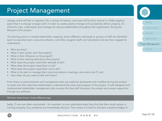 Page 50 / 96BACK-OFFICE IT GUIDE 2016
Project Management
Tell them three times in three different ways
Sadly, IT wins are often overlooked – for example, no one celebrates when they find that their email system is
running properly; but, problems are immediately obvious. That means it is hard to maintain a positive ledger in
Staffing
Infrastructure
Services
Applications
Project Management
Security
change, some will fear or oppose it for a variety of reasons, and most will be fairly neutral or mildly negative
given that it is change to begin with. In order to create positive change and successfully deliver projects, it’s
critical to map, understand, and manage the various stakeholders throughout the organization during the
lifecycle of the project.
The starting point is a simple stakeholder mapping, where different individuals or groups of staff are identified
(such as executive team, executive director, controller, program staff, and volunteers) and are then mapped to
understand:
•	 Who are they?;
•	 What is their power over the project?;
•	 What is their influence on the project?;
•	 What is their starting attitude to the project?;
•	 What does the project need their attitude to be?;
•	 What does the project need them to do?;
•	 What does the project need them not to do?;
•	 What is the plan to manage them (communications, meetings, documents etc.)?; and
•	 How often do you need to talk with them?
From there, a communication and management plan can easily be developed and modified during the project
to make sure that important stakeholders understand the value and progress of the project. A well designed and
implemented stakeholder management plan ensures that key staff champion the project and remain supportive
through any setbacks.
 