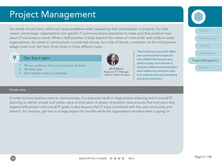 Page 51 / 96BACK-OFFICE IT GUIDE 2016
Project Management
the minds of end users, which can cause problems when requesting their participation in projects. For that
reason, some larger organizations hire specific IT communications specialists to make sure that positive news
about IT successes is heard. While a staff position is likely beyond the means of most small- and medium-sized
organizations, the need to communicate is extremely strong. As a rule of thumb, a variation on the old business
adage holds true: tell them three times in three different ways.
Tips: Say it again
1.	 Tell your audience what you’re going to tell them;
2.	 Tell them; and
3.	 Then tell them what you told them.
Ali El Benni,
Regional ICT Manager
Catholic Relief Services
“Don’t write very long emails. Make
your communication simple and
clear. Differentiate between your
audience types. Don’t hesitate of
doing two different communications
when addressing a particular topic.
Each audience will enjoy the reading
and absorb info better..”
Simple wins
In order to have positive news to communicate, it is important both in large project planning and in overall IT
planning to deliver simple and visible value to end users. A stream of positive news ensures that end users stay
aligned with project and overall IT goals. It also ensures that IT stays connected with the user community and
doesn’t, for instance, get lost in a large project for months while the organization wonders what is going on.
Staffing
Infrastructure
Services
Applications
Project Management
Security
 