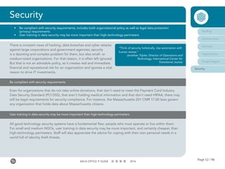 Page 52 / 96BACK-OFFICE IT GUIDE 2016
Security
•	 Be compliant with security requirements; includes both organizational policy as well as legal data protection
(privacy) requirements
•	 User training in data security may be more important than high-technology perimeters
Staffing
Infrastructure
Services
Applications
Project Mgmt
Security
Be compliant with security requirements
Even for organizations that do not take online donations, that don’t need to meet the Payment Card Industry
Data Security Standard (PCI DSS), that aren’t holding medical information and that don’t need HIPAA, there may
still be legal requirements for security compliance. For instance, the Massachusetts 201 CMR 17.00 laws govern
any organization that holds data about Massachusetts citizens.
User training in data security may be more important than high-technology perimeters
All good technology security systems have a fundamental flaw: people who must operate or live within them.
For small and medium NGOs, user training in data security may be more important, and certainly cheaper, than
high-technology perimeters. Staff will also appreciate the advice for coping with their own personal needs in a
world full of identity theft threats.
There is constant news of hacking, data breaches and cyber attacks
against large corporations and government agencies; security
is a daunting and complex problem for them, but also small- or
medium-sized organizations. For that reason, it is often left ignored.
But that is not an advisable policy, as it creates real and immediate
financial and reputational risk for an organization and ignores a vital
reason to drive IT investments.
“Think of security holistically. Use automation with
human review.”
Jonathan Tripler, Director of Operations and
Technology, International Center for
Transitional Justice
 