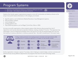 Page 54 / 96BACK-OFFICE IT GUIDE 2016
Program Systems
Systems that directly support organizational programs come with functionality and labels as diverse as the
array of non-profit missions themselves. In this category, we include:
•	 Specific systems, such as Electronic Medical Records or Case Management systems;
•	 GIS and pattern analysis;
•	 Land management;
•	 Lending systems; and
•	 Data Gathering systems, such as Magpi, CommCare, Kobo or ODK.
At many non-profit organizations, direct program systems often become disconnected from the IT
department and may be advanced as separate initiatives, creating a shadow IT function. That separation has
advantages in terms of keeping knowledge close to the ground, but also has disadvantages that may limit
the maturity of solutions delivered or introduce potential risks – like staff or beneficiaries’ information leaks.
As the organization matures or grows, IT can play a role in helping to create bridges, common contracts and
shared services among different departments and programs that have the same technology needs.
Program Systems
M&E
Reporting
Finance
Fundraising
HR
Communications
•	 Take time to do background research to understand challenges and needs
•	 Start simple – often people just need basic service first
Finding a balance between encouraging program innovation and rapid solutions while
benefiting from IT’s enterprise approach is a complex mix that should consider:
Flexibility
Capacity
Speed
Security
Cost
Risk
Standards
Change
management
Innovation
Local knowledge
Cross-systems
integration
requirements
 