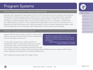 Page 55 / 96BACK-OFFICE IT GUIDE 2016
Program Systems
Although many organizations create specific ICT4D or ICT4P (Information and Communications Technology for
Development / Programs) groups, there is still room for IT to bring value to those systems efforts, especially
as systems in use by non-profits mature into the enterprise space. However, in order for IT to add value to
the delivery of program systems, there are two primary prerequisites: First, IT must deliver successful basic
back-office systems, and second, IT must understand the organization’s mission and how to contribute to it. IT
leadership and staff should create time to read annual reports, technical materials, attend brown bags or other
technical gatherings, meet with program staff and generally learn their pressures and challenges.
Take time to do background research to understand challenges and needs
Program staff who have worked at a small- to medium-sized
NGO for any period of time will likely have low expectations
for how technology can help them.
In many cases, the best way to improve the life of a
programmatic staff in an organization will not be the latest
and greatest; rather, focus on improving the basics like
communication systems or back-office processes to free staff
from cumbersome minutiae. Well-run basic technology builds credibility with expert program staff to discuss
needs, strategy, and the potential of new ideas and approaches.
When talking with program staff, don’t forget to listen.
Start simple – often people just need basic service first
“Establish your (systems) model and have it well
defined in conceptual framework so that every one can
understand all modules including data capture, security
and utilization.”
Zebedee Mkala, Technical Advisor for Community
Programs, Pathfinder International
Program Systems
M&E
Reporting
Finance
Fundraising
HR
Communications
 