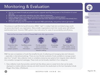 Page 56 / 96BACK-OFFICE IT GUIDE 2016
Monitoring & Evaluation
Program Systems
M&E
Reporting
Finance
Fundraising
HR
Communications
•	 Use the new breed of simple yet powerful tools to upgrade reporting, being aware of the limitations of current
data sets
•	 Remember core needs when evaluating new data collection techniques
•	 Explore opportunities to leverage and contribute to the increasing wealth of global research
•	 Integrated M&E systems are a viable option but work best when deployed in an organization that already has a
systematic approach to M&E
•	 Consider leveraging external expertise to approach M&E systematically, using ad hoc tools to get started
The pressure to get Monitoring & Evaluation (M&E) “right” in today’s high-tech and data-hungry world
can prove daunting for any organization. Many smaller organizations track their results quite well without
sophisticated tools. However, M&E systems may make sense for cases of accountability and efficiency.
M&E has seen an explosion of tools that simplify the job of collecting and managing data and indicators
-- especially in international settings. There are now literally hundreds of tools available to manage project
data from “simple” data collection tools to complete enterprise-size systems that integrate data collection
into complete management packages. These tools can be broadly classified in four categories:
1.	 Data collection tools that provide a central hub that allows users to create forms that can be easily
deployed to mobile collection devices and which transmit the results back to the hub. Examples include
Magpi, Ona, Kobo, mFieldwork;
There are five core areas in which ICT-based M&E tools offer opportunities:
Streamline data
flows and
analysis systems
Facilitate access
to key
information
Provide analytics
and visualization
capabilities to facilitate
decision making
Knowledge
building
Reporting data in
a fast, reliable, secure
and engaging manner
 