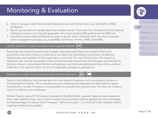 Page 57 / 96BACK-OFFICE IT GUIDE 2016
Monitoring & Evaluation
Tools for data collection have perhaps seen the most dynamic integration with technological solutions in
the development industry. The movement away from traditional pen-and-paper for data collection seems
inevitable for a number of reasons, including added functionality and reduced costs. This does not, however,
mean it is without its own challenges.
Michael Trucano, senior ICT & Education Specialist at the World Bank, explores frequently asked questions
about data collection tools, many of which revolve around available software applications, their advantages
and disadvantages. He advises that IT managers “define the scope […] to which [ICT] data collection efforts
might be beneficial and possible.”
Remember core needs when evaluating new data collection techniques
Program Systems
M&E
Reporting
Finance
Fundraising
HR
Communications
Reporting tools may be the easiest way to begin integrating technology into programs. With some
quantitative data and a modicum of tech savvy, just about any development practitioner can take the
sophistication and aesthetics of their reporting to a new level. The main limiting factor with respect to
reporting is the quantity and quality of data and the reporting requirements that managers are beholden to.
Similarly, without a robust data collection methodology, even the most sophisticated tools will be unable to
make data more used and useful. As the old adage goes: garbage in, garbage out.
Use the new breed of simple yet powerful tools to upgrade reporting
2.	 Tools to manage project indicators and data points (and sometimes more), e.g., ActivityInfo, DHIS2,
DevResults;
3.	 Reporting tools that can visualize data from multiple sources. These span from the typical Gartner Business
Intelligence tools to more focused geographic information systems (GIS) systems such as ESRI; and
4.	 Tools that provide additional features focused on specific sector needs and which can rise to complete
sector management packages, e.g. OpenEMIS, CommCare, Primero, AMIS, OpenMRS.
 