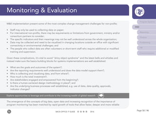 Page 58 / 96BACK-OFFICE IT GUIDE 2016
Monitoring & Evaluation
Program Systems
M&E
Reporting
Finance
Fundraising
HR
Communications
The emergence of the concepts of big data, open data and increasing recognition of the importance of
program monitoring has been matched by rapid growth of tools that allow faster, deeper and more reliable
Explore opportunities to leverage and contribute to the increasing wealth of global research
M&E implementation present some of the most complex change management challenges for non-profits:
•	 Staff may only be used to collecting data on paper;
•	 For international non-profits, there may be requirements or limitations from government, ministry and/or
consortium partners to consider;
•	 The specific indicators and their meanings may not be well understood across the whole organization;
•	 Data may be collected and need to be visualized in changing locations outside an office with significant
connectivity or environmental challenges; and
•	 The people who collect data are often volunteers or short-term staff who require additional or modified
training and supervision.
Given these complications, it’s vital to avoid “shiny object syndrome” and the latest bells and whistles and
instead make sure the basics building blocks for systems implementations are well established:
•	 What are the goals and outcomes of the system?;
•	 Are the reporting requirements well understood and does the data model support them?;
•	 Who is collecting and visualizing data, and from where?;
•	 How much is the total investment?;
•	 Are stakeholders engaged and empowered from the beginning?;
•	 Is there a human-centered design methodology in place?; and
•	 Are the underlying business processes well established, e.g. use of data, data quality, approvals,
indicator changes?
 