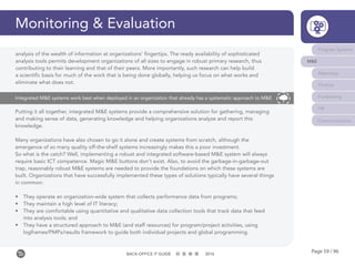 Page 59 / 96BACK-OFFICE IT GUIDE 2016
Monitoring & Evaluation
Program Systems
M&E
Reporting
Finance
Fundraising
HR
Communications
Putting it all together, integrated M&E systems provide a comprehensive solution for gathering, managing
and making sense of data, generating knowledge and helping organizations analyze and report this
knowledge.
Many organizations have also chosen to go it alone and create systems from scratch, although the
emergence of so many quality off-the-shelf systems increasingly makes this a poor investment.
So what is the catch? Well, implementing a robust and integrated software-based M&E system will always
require basic ICT competence. Magic M&E buttons don’t exist. Also, to avoid the garbage-in-garbage-out
trap, reasonably robust M&E systems are needed to provide the foundations on which these systems are
built. Organizations that have successfully implemented these types of solutions typically have several things
in common:
•	 They operate an organization-wide system that collects performance data from programs;
•	 They maintain a high level of IT literacy;
•	 They are comfortable using quantitative and qualitative data collection tools that track data that feed
into analysis tools; and
•	 They have a structured approach to M&E (and staff resources) for program/project activities, using
logframes/PMPs/results framework to guide both individual projects and global programming.
Integrated M&E systems work best when deployed in an organization that already has a systematic approach to M&E
analysis of the wealth of information at organizations’ fingertips. The ready availability of sophisticated
analysis tools permits development organizations of all sizes to engage in robust primary research, thus
contributing to their learning and that of their peers. More importantly, such research can help build
a scientific basis for much of the work that is being done globally, helping us focus on what works and
eliminate what does not.
 