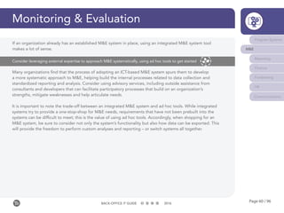 Page 60 / 96BACK-OFFICE IT GUIDE 2016
Monitoring & Evaluation
Many organizations find that the process of adopting an ICT-based M&E system spurs them to develop
a more systematic approach to M&E, helping build the internal processes related to data collection and
standardized reporting and analysis. Consider using advisory services, including outside assistance from
consultants and developers that can facilitate participatory processes that build on an organization’s
strengths, mitigate weaknesses and help articulate needs.
It is important to note the trade-off between an integrated M&E system and ad hoc tools. While integrated
systems try to provide a one-stop-shop for M&E needs, requirements that have not been prebuilt into the
systems can be difficult to meet; this is the value of using ad hoc tools. Accordingly, when shopping for an
M&E system, be sure to consider not only the system’s functionality but also how data can be exported. This
will provide the freedom to perform custom analyses and reporting – or switch systems all together.
Consider leveraging external expertise to approach M&E systematically, using ad hoc tools to get started
Program Systems
M&E
Reporting
Finance
Fundraising
HR
Communications
If an organization already has an established M&E system in place, using an integrated M&E system tool
makes a lot of sense.
 