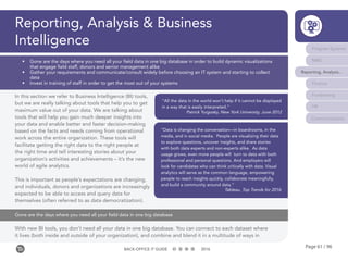Page 61 / 96BACK-OFFICE IT GUIDE 2016
Program Systems
M&E
Reporting, Analysis...
Finance
Fundraising
HR
Communications
•	 Gone are the days where you need all your field data in one big database in order to build dynamic visualizations
that engage field staff, donors and senior management alike
•	 Gather your requirements and communicate/consult widely before choosing an IT system and starting to collect
data
•	 Invest in training of staff in order to get the most out of your systems
In this section we refer to Business Intelligence (BI) tools,
but we are really talking about tools that help you to get
maximum value out of your data. We are talking about
tools that will help you gain much deeper insights into
your data and enable better and faster decision-making
based on the facts and needs coming from operational
work across the entire organization. These tools will
facilitate getting the right data to the right people at
the right time and tell interesting stories about your
organization’s activities and achievements – it’s the new
world of agile analytics.
This is important as people’s expectations are changing,
and individuals, donors and organizations are increasingly
expected to be able to access and query data for
themselves (often referred to as data democratization).
With new BI tools, you don’t need all your data in one big database. You can connect to each dataset where
it lives (both inside and outside of your organization), and combine and blend it in a multitude of ways in
Reporting, Analysis & Business
Intelligence
“All the data in the world won’t help if it cannot be displayed
in a way that is easily interpreted.”
Patrick Yurgosky, New York University, June 2012
“Data is changing the conversation—in boardrooms, in the
media, and in social media. People are visualizing their data
to explore questions, uncover insights, and share stories
with both data experts and non-experts alike. As data
usage grows, even more people will turn to data with both
professional and personal questions. And employers will
look for candidates who can think critically with data. Visual
analytics will serve as the common language, empowering
people to reach insights quickly, collaborate meaningfully,
and build a community around data.”
Tableau, Top Trends for 2016
Gone are the days where you need all your field data in one big database
 