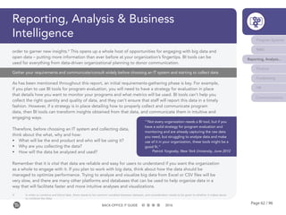 Page 62 / 96BACK-OFFICE IT GUIDE 2016
Reporting, Analysis & Business
Intelligence
Gather your requirements and communicate/consult widely before choosing an IT system and starting to collect data
As has been mentioned throughout this report, an initial requirements-gathering phase is key. For example,
if you plan to use BI tools for program evaluation, you will need to have a strategy for evaluation in place
that details how you want to monitor your programs and what metrics will be used. BI tools can’t help you
collect the right quantity and quality of data, and they can’t ensure that staff will report this data in a timely
fashion. However, if a strategy is in place detailing how to properly collect and communicate program
data, then BI tools can transform insights obtained from that data, and communicate them in intuitive and
engaging ways.
Therefore, before choosing an IT system and collecting data,
think about the what, why and how:
•	 What will be the end product and who will be using it?
•	 Why are you collecting the data?
•	 How will the data be analyzed and used?
Remember that it is vital that data are reliable and easy for users to understand if you want the organization
as a whole to engage with it. If you plan to work with big data, think about how the data should be
managed to optimize performance. Trying to analyze and visualize big data from Excel or CSV files will be
very slow, and there are many other platforms and databases that can be used to help organize data in a
way that will facilitate faster and more intuitive analyses and visualizations.
order to garner new insights.4
This opens up a whole host of opportunities for engaging with big data and
open data – putting more information than ever before at your organization’s fingertips. BI tools can be
used for everything from data-driven organizational planning to donor communication.
“‘Not every organization needs a BI tool, but if you
have a solid strategy for program evaluation and
monitoring and are already capturing the raw data
you need, but struggling to analyze data and make
use of it in your organization, these tools might be a
good fit.”
Patrick Yurgosky, New York University, June 2012
4	 In order to combine and blend data, there needs to be common variables between datasets, and consideration needs to be given to whether it makes sense 	
	 to combine the data.
Program Systems
M&E
Reporting, Analysis...
Finance
Fundraising
HR
Communications
 