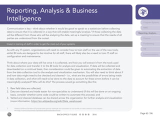 Page 63 / 96BACK-OFFICE IT GUIDE 2016
Reporting, Analysis & Business
Intelligence
Invest in training of staff in order to get the most out of your systems
As with any IT system, organizations will need to consider how to train staff on the use of the new tools;
whilst BI tools are designed to be intuitive for all staff, there will likely also be a need to train IT staff on
configuration and maintenance.
Think about where your data will live once it is collected, and how you will extract it from the tools used
for data collection and transfer it to the BI tools for analysis and visualization. If data will be collected and
downloaded on a continual basis, then consideration could be given to automating the extraction of data
from the data collection tool to the analysis and visualization mechanism. You will also need to think about if
and how data might need to be checked and cleaned – i.e., what are the possibilities of errors being made
in data collection, and what will need to be done to the data to account for these errors before it can be
meaningfully analyzed? Who will do this? The process would go something like this:
1.	 Raw field data are collected;
2.	 Data are cleaned and made easier for non-specialists to understand (if this will be done on an ongoing
basis, consider whether some code could be written to automate this process); and
3.	 Vetted and cleaned database can be shared across the organization for further analysis and visualization
(more information: https://en.wikipedia.org/wiki/Data_warehouse).
Communication is key – think about whether it would be good to speak to a statistician before collecting
data to ensure that it is collected in a way that will enable meaningful analysis.5
If those collecting the data
will be different from those who will be analyzing the data, set up a meeting to ensure that the needs of all
parties are understood from the outset.
5	 Statistics Without Borders will provide best practice methods and volunteers to non-profits on data collection and analysis –
	see http://community.amstat.org/statisticswithoutborders/home
Program Systems
M&E
Reporting, Analysis...
Finance
Fundraising
HR
Communications
 