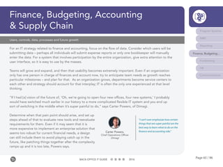 Page 65 / 96BACK-OFFICE IT GUIDE 2016
Finance, Budgeting, Accounting
& Supply Chain
For an IT strategy related to finance and accounting, focus on the flow of data. Consider which users will be
submitting data – perhaps all individuals will submit expense reports or only one bookkeeper will manually
enter the data. For a system that involves participation by the entire organization, give extra attention to the
user interface, so it is easy to use by the masses.
Teams will grow and expand, and then that usability becomes extremely important. Even if an organization
only has one person in charge of finances and account now, try to anticipate team needs as growth reaches
particular milestones – and plan for that. As an organization grows, departments become service centers to
each other and strategy should account for that interplay; IT is often the only one experienced at that level
thinking.
“If I had [a] vision of the future of, ‘Oh, we’re going to open four new offices, four new systems,’ I probably
would have switched much earlier in our history to a more complicated flexible IT system and you end up
sort of switching in the middle when it’s super painful to do,” says Carter Powers, of Dimagi.
Determine when that pain point should arise, and set up
steps ahead of that to evaluate new tools and reevaluate
requirements for them. Even if it may seem that it is
more expensive to implement an enterprise solution that
seems too robust for current financial needs, a design
can still include them to avoid playing catch up in the
future, like patching things together after the complexity
ramps up and it is too late, Powers says.
Users, controls, data, processes and future growth
Carter Powers,
Chief Operations Officer
Dimagi
“I can’t over emphasize how certain
things that are super painful are the
best way to learn what to do on the
finance and accounting side.”
Program Systems
M&E
Reporting
Finance, Budgeting...
Fundraising
HR
Communications
 