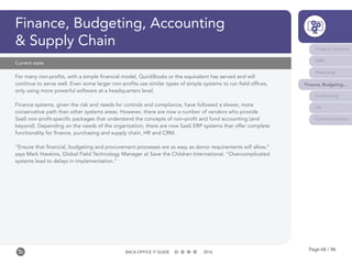 Page 66 / 96BACK-OFFICE IT GUIDE 2016
Finance, Budgeting, Accounting
& Supply Chain
For many non-profits, with a simple financial model, QuickBooks or the equivalent has served and will
continue to serve well. Even some larger non-profits use similar types of simple systems to run field offices,
only using more powerful software at a headquarters level.
Finance systems, given the risk and needs for controls and compliance, have followed a slower, more
conservative path than other systems areas. However, there are now a number of vendors who provide
SaaS non-profit-specific packages that understand the concepts of non-profit and fund accounting (and
beyond). Depending on the needs of the organization, there are now SaaS ERP systems that offer complete
functionality for finance, purchasing and supply chain, HR and CRM.
“Ensure that financial, budgeting and procurement processes are as easy as donor requirements will allow,”
says Mark Hawkins, Global Field Technology Manager at Save the Children International. “Overcomplicated
systems lead to delays in implementation.”
Current state
Program Systems
M&E
Reporting
Finance, Budgeting...
Fundraising
HR
Communications
 