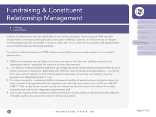 Page 67 / 96BACK-OFFICE IT GUIDE 2016
Fundraising & Constituent
Relationship Management Program Systems
M&E
Reporting
Finance
Fundraising &...
HR
Communications
•	 Learning
•	 Current state
In terms of software and services specifically for non-profit operations, fundraising and CRM have the
longest history and most varied application and support offerings. Options can include those developed
from the beginning with non-profits in mind, or others that have a natural fit and overlap with sophisticated
overall market Sales and Advocacy products.
Four factors make fundraising and CRM software potentially the most complex spaces for non-profit IT
departments:
1.	 CRM and fundraising are the lifeblood of many non-profits, with the most visibility, pressure, and
developed metrics – especially for events or at times like year-end;
2.	 The nature of fundraising means that there are complex business requirements and data models to cover
all the nuances of a long-term relationship with different types of people and organizations – everything
from web content systems, to international payment gateways, to tracking and realizing recurring
pledges over extended periods of time;
3.	 For many non-profits, fundraising and the consequent handling of sensitive donor information have the
most complex and expensive external compliance and security requirements such as PCI, and MA 201
CMR 17. This can be further complicated by the need to handle information from donors in multiple
countries each with its own regulatory requirements; and
4.	 Due to the maturity of the vendors and software there are a wide variety of solutions that offer different
strengths and features across the spectrum of business needs.
 
