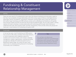 Page 68 / 96BACK-OFFICE IT GUIDE 2016
Fundraising & Constituent
Relationship Management Program Systems
M&E
Reporting
Finance
Fundraising &...
HR
Communications
In the last few years, most Fundraising and CRM systems
have moved to offer either complete online SaaS solutions,
or online components with integration options for
modules such as email contacts, mail contacts, campaign
management, analysis, segmentation, tracking and events
management. Besides the traditional systems such as
Blackbaud’s Raisers Edge, the market has seen newer
options that are adopting existing features for fundraising
functionality, such as Salesforce.
There are many ways for IT professionals to learn about the diverse fundraising and information needs so
that they may successfully manage relationships with all the various types of donors: small digital donors,
large legacy donors, foundations, corporations, institutions, and the public sector. Given the maturity of
the market, larger fundraising and CRM software vendors such as Blackbaud and Salesforce will typically
have training modules and free trial sites that will provide foundational skills. Like any other system, nothing
replaces the need to develop a trusting relationship with fundraising staff through careful listening to
understand their jobs, their business needs, and their requirements. There are also online user groups and
meet-ups in many locations for fundraising and systems staff.
Learning
Current state
Tips
You can learn a lot about your
organization’s approach to fundraising by
becoming a donor yourself. Even a small
one time or recurring amount will show
you what the donor experience truly is.
 