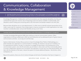 Page 70 / 96BACK-OFFICE IT GUIDE 2016
Communications, Collaboration
& Knowledge Management Program Systems
M&E
Reporting
Finance
Fundraising
HR
Communications...
•	 Leverage standard internal communications activities to make initial progress on knowledge management
•	 Use a consistent and structured shared storage solution to provide flexibility and prevent knowledge silos
Knowledge Management, Collaboration and Communications are three separate disciplines, but they are
combined here given the common sets of technology tools and options available. Fundamentally, each
discipline is about finding and connecting staff to the information and people needed to do their jobs.
Because these disciplines are so cross-departmental, it is often hard to identify business sponsorship and to
make a value case for investment. Even simple steps to improve consistency in small organizations can make
transition considerably easier and provide flexibility during crunch times.
Consider Knowledge Management (KM) when setting up internal communication systems. Often,
organizations of all sizes underinvest in KM, but some elements can be addressed as part of typical internal
communication activities – as an easy win and first step.
Systems Administrator Andrew Mutua points to Care’s Knowledge Share Platform Methodology as a
great example of an approach to a communication IT strategy. An intranet is not just an IT initiative; it is
an organizational initiative. He says it is important to engage all teammates in the development of the
communication system, since all will eventually use and adopt it. Start small, and then incrementally add to
it as team collaboration dynamics are uncovered. One approach is to first use it as a file sharing facility, and
then with the direction of the team, mature the system to include additional features – like forums, online
workspaces, etc.
Beyond the systems, there are a lot of cultural changes and all sorts of transitions that have to happen to
Leverage standard internal communications activities to make initial progress on knowledgement management
 