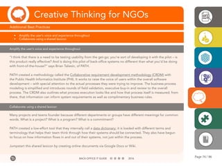 Page 74 / 96BACK-OFFICE IT GUIDE 2016
Creative Thinking for NGOs
Additional Best Practices
•	 Amplify the user’s voice and experience throughout
•	 Collaborate using a shared lexicon
Amplify the user’s voice and experience throughout
Collaborate using a shared lexicon
“I think that there is a need to be testing usability from the get-go; you’re sort of developing it with the pilot – is
this product really effective? And is doing this pilot of back-office systems no different than what you’d be doing
with front-of-the-house?” says Brian Taliesin, of PATH.
PATH created a methodology called the Collaborative requirement development methodology (CRDM) with
the Public Health Informatics Institute (PHI). It works to raise the voice of users within the overall software
development – with special attention to the actual processes they were trying to improve. The business process
modeling is simplified and introduces rounds of field validation, executive buy-in and review to the overall
process. The CRDM also outlines what process execution looks like and how that process itself is measured; from
there, that information can inform system requirements as well as complimentary business rules.
Many projects and teams founder because different departments or groups have different meanings for common
words. What is a project? What is a program? What is a commitment?
PATH created a low-effort tool that they internally call a data dictionary; it is loaded with different terms and
terminology that helps their team think through how their systems should be connected. They also have begun
to focus on how information flows in and out of their systems, not just within the process.
Jumpstart this shared lexicon by creating online documents via Google Docs or Wiki.
 