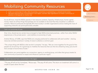 Page 75 / 96BACK-OFFICE IT GUIDE 2016
Mobilizing Community Resources
•	 Cash in on economies of scale, either by joining a consortium or participating in a shared service center
•	 See what resources have a concentration in the region, and then rally organizations to create a community of
practice or reinvigorate an inactive one
Cash in on economies of scale
As we all know, most the NGOs operate in low-resource contexts. Capacity, infrastructure, human capital,
money: these are all key things that perhaps are not available at the level that they would be in a different
scenario. Resource pressures are typically felt more acutely in smaller organizations and so making the most of
supporting networks can prove particularly valuable.
Over time, shared service centers have emerged to help NGOs share best practices – either from other NGOs’
experiences or the private sector – and mobilize on economies of scale.
Andrew Mutua, of CARE, says that NGOs are uniquely positioned to collaborate with each another – sharing
resources and best practices in variety of areas to advance a common goal.
“The unique thing with NGOs is that we don’t compete,” he says. “We can come together for the good of the
people we are serving. It’s a good way to mobilize the resources that can then be utilized by many, just around
that concept of economies of scale.”
Collaboration can come together as a consortium, agency or working group, and often that group creates its
own community of practice to impact and influence a particular region.
See what resources have a concentration in the region
“The pay off will not be immediate,” Mutua says. “The pay off will come. The return on investment will come in a
couple of years down the line.”
Best Practices
Mobilizing Comm...
Engaging
 