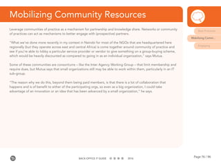 Page 76 / 96BACK-OFFICE IT GUIDE 2016
Mobilizing Community Resources
Leverage communities of practice as a mechanism for partnership and knowledge share. Networks or community
of practices can act as mechanisms to better engage with (prospective) partners.
“What we’ve done more recently in my context in Nairobi for most of the NGOs that are headquartered here
regionally (but they operate across east and central Africa) is come together around community of practice and
see if you’re able to lobby a particular service provider or vendor to give something on a group-buying scheme,
which would be heavily discounted as compared to going in as an individual organization,” says Mutua.
Some of these communities are consortiums – like the Inter Agency Working Group – that limit membership and
require dues, but Mutua says that small organizations still may be able to work within them, particularly in an IT
sub-group.
“The reason why we do this, beyond them being paid members, is that there is a lot of collaboration that
happens and is of benefit to either of the participating orgs, so even as a big organization, I could take
advantage of an innovation or an idea that has been advanced by a small organization,” he says.
Best Practices
Mobilizing Comm...
Engaging
 