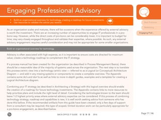 Page 77 / 96BACK-OFFICE IT GUIDE 2016
Engaging Professional Advisory
•	 Build an organizational overview for technology, creating a roadmap for future investments
•	 Use resources to validate the advice you receive
Build an organizational overview for technology
As an organization scales and matures, there will be occasions when the experience offered by external advisory
is worth the investment. There are an increasing number of opportunities to engage IT professionals in a pro-
bono way. However, while the direct costs of pro-bono can be considerably lower, it is important to budget for
time; stay very closely engaged throughout and validate their expertise, where possible. As such, any external
advisory engagement requires careful consideration and may not be appropriate for some smaller organizations.
Advisory is often associated with high expense, so it is important to ensure costs are directed for maximum
value; create a technology roadmap to complement the IT strategy.
If a process manual has been created for the organization (as described in Process Management Basics), there
should be a reasonable idea of the majority of systems used across the organization. The next step is to translate
this process-centric view into a technology-centric view — referred to as a Logical (or Conceptual) Architecture
Diagram — and add in any missing systems or components to create a complete overview. The Appendix
contains some do’s and don’ts as well as links to more in-depth guides, examples and a template for creating a
Logical Architecture diagram.
Combining your IT strategy (as described in Architecting a Strategy) with this logical overview should enable
the creation of a roadmap for future technology investments. The Appendix contains links to more resources to
help prioritize plans and include the right level of detail. Considering the technologies known to the team should
leave 1-2 highest priority areas where external advisory expertise can be considered. If this process of combining
technology strategy, roadmap and capabilities is new, it is well worth seeking advice from someone who has
done this before. If the recommended artifacts from this guide have been created, only a few days of support
from a consultant may be required; this type of scoped, limited duration work can be particularly appropriate for
a pro-bono engagement, as described below.
Best Practices
Mobilizing
Engaging Prof...
 