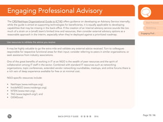 Page 78 / 96BACK-OFFICE IT GUIDE 2016
Engaging Professional Advisory
The CRS/NetHope Organizational Guide to ICT4D offers guidance on developing an Advisory Service internally;
while the guide is aimed at supporting technologies for beneficiaries, it is equally applicable to developing
capabilities that may be missing in the back-office. If the creation of an internal advisory service sounds like too
much of a strain on a (small) team’s limited time and resources, then consider external advisory options as a
reasonable approach in the interim, especially when they’re deployed against a prioritized roadmap.
It may be highly valuable to go the extra mile and validate any external advice received. Turn to colleagues
responsible for respective functional areas for their input; consider referring to peers in similar organizations; or
seek assistance from industry associations.
One of the great benefits of working in IT at an NGO is the wealth of peer resources and the spirit of
collaboration among IT staff in the sector. Combined with standard IT resources such as networking
organizations, topic conferences, extended vendor networking roundtables, meetups, and online forums there is
a rich vein of deep experience available for free or at minimal cost.
NGO-specific resources include:
•	 NetHope (www.nethope.org);
•	 InsideNGO (www.insidengo.org);
•	 NTEN (www.nten.org);
•	 TAG (www.tagtech.org/); and
•	 CIO4Good.
Use resources to validate the advice you receive
Best Practices
Mobilizing
Engaging Prof...
 