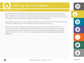 Page 8 / 96BACK-OFFICE IT GUIDE 2016
Setting the Foundation
We’re past the point of talking about technology as an optional extra for organizations. Small- to medium-
sized organizations run into many of the same problems and should have access to the same solutions as a
larger organization. It may be harder to tackle challenges with fewer resources, but the same rules apply; IT is
foundational for efficient operational and project-orientated back-office systems.
Some smaller organizations may think organizational efficiency is only relevant for large entities, but what they
overlook is that efficiency can have tremendous impact on organizations of all sizes.
Efficiency leads to more transparency and consistency, which are both extremely valuable to donors as
well as future data-driven organizational planning. Standardizing systems and processes can also improve
“organizational effectiveness through better information-distribution and knowledge-access by staff and
organizational decision makers,” according to Cases on Information Technology and Business Process Re-
engineering.
Understanding the Role of IT / ICT
 