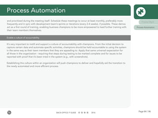 Page 84 / 96BACK-OFFICE IT GUIDE 2016
Process Automation
Enable a culture of accountability
It’s very important to instill and support a culture of accountability with champions. From the initial decision to
capture certain data and automate specific activities, champions should be held accountable to using the system
in the same way as their team members that they are appealing to. Apply that same universal expectation for
all those in the organization - requiring that steps during testing to be marked complete and for issues to be
reported with proof that it’s been tried in the system (e.g., with screenshots).
Establishing this culture within an organization will push champions to deliver and hopefully aid the transition to
the newly automated and more efficient process.
and prioritized during the meeting itself. Schedule these meetings to occur at least monthly, preferably more
frequently and in sync with development team’s sprints or iterations (every 2-4 weeks), if possible. These demos
act as a first round of training, enabling business champions to be more empowered to lead further training with
their team members themselves.
Process Mgmt
Process Automation
 