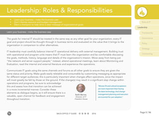 Page 9 / 96BACK-OFFICE IT GUIDE 2016
Learn your business - make the business case
The goals for internal IT should be treated in the same way as any other goal for your organization; every IT
goal and project should be thought through in business terms and evaluated on the value that it brings to the
organization in comparison to other alternatives.
IT leadership must carefully balance internal IT operational delivery with external management. Building trust
with operational and program units means that IT must learn the organization and be comfortable discussing
the goals, methods, history, language and details of the organization’s mission. Move away from being just
“the network and server support people;” instead, attend operational meetings, learn about Monitoring and
Evaluation, read the internal and external literature and experience the operations.
Communicate IT goals using the same channels and forums as all other goals to ensure they are given the
same status and priority. Make goals easily relatable and consumable by customizing messaging as appropriate
for different target audiences; this is particularly important when changes affect operations, since the impact
will most greatly be felt by those on the ground. If the change(s) may result in a significant step change within
operations and programs, be sure to acknowledge
this and assess how that transition can be achieved
in a more incremental manner. Consider these
elements as dialogue begins, as it will ensure there is a
valuable, open channel for feedback and engagement
throughout transition.
Leadership: Roles & Responsibilities
•	 Learn your business - make the business case
•	 Don’t dismiss resource and budget management
•	 Elect a champion to help drive a clear message of organizational goals
Keith Berner,
Director of IT
Freedom House
“Mission fit and cultural acceptance
are more important than having
the latest technology. And change-
management planning and execution
are essential for user adoption.”
Role of IT
Leadership
Frameworks
Governance
Policy
Strategy
Contracting
 