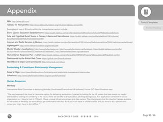 Page 90 / 96BACK-OFFICE IT GUIDE 2016
Appendix
Qlik: http://www.qlik.com/
Tableau for Non-profits: http://www.tableaufoundation.org/initiatives/tableau-non-profits
Examples of use of BI tools within the humanitarian sector include:
Sierra Leone: Education Establishments: https://public.tableau.com/profile/rebeldroid12#!/vizhome/SchoolsFIN/DashboardSchools
Safe and Dignified Burial Teams in Guinea, Liberia and Sierra Leone: https://public.tableau.com/profile/rebeldroid12#!/vizhome/
BurialTeamsEbolaFINAL/finalvizdashboardfin
Internet and Radio Services in Guinea: https://public.tableau.com/profile/rebeldroid12#!/vizhome/RadioInternetVoiceFINAL/radiointernetdashboard
Fighting HIV: http://www.tableaufoundation.org/stories/path
Shelter Cluster visualisations: http://www.sheltercluster.org, http://www.sheltercluster.org/factsheets, https://public.tableau.com/profile/
bo.hurkmans#!/vizhome/NewGSCdashboard/Dashboard1, http://www.sheltercluster.org/operations
Humanitarian Response Plan – Sahel: https://public.tableau.com/profile/publish/HRP2016Projects/Tableaudebord2#!/publish-confirm
Dashboards by the British Red Cross: https://github.com/SimonbJohnson
World Bank’s Major Contract Awards: http://d3.artzub.com/wbca/
Fundraising & Constituent Relationship Management
Raiser’s Edge: https://www.blackbaud.com/fundraising-and-relationship-management/raisers-edge
Salesforce: http://www.salesforcefoundation.org/non-profit/fundraise/
Human Resources
Workday
International Relief Committee is deploying Workday [cloud-based financial and HR software]. Former CIO David Goodman says:
“The way I approach the cloud is it’s another option for delivering applications. I started by looking for the HR system that best meets our needs. I
didn’t start by looking for something in the cloud. There are benefits to the cloud but, all things being equal, if an application is the best fit for our
organization but I have to host it, I’ll host it. I have a robust infrastructure team and data centers. The other piece is that the cloud isn’t always available.
As we looked at Workday, we were able to get comfortable with that. But if you’re an expat in a field location, and you have to do a performance
review, you might have to do it offline.”
Tools & Templates
Further Reading
 