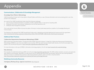 Page 91 / 96BACK-OFFICE IT GUIDE 2016
Appendix
Communications, Collaboration & Knowledge Management
Knowledge Share Platform Methodology
CARE Somalia/South Sudan has for long relied on Shared Folders and Email as a way of sharing information and communicating which, over time,
proved to be inadequate.
As a result of this CARE Somalia/South Sudan faced the following challenges:
1.	 Lack of access of shared information to members of staff in sub/field office or road warriors (traveling staff);
2.	 Inadequate Information flows between headquarters and the field operations; and
3.	 Inadequate data management processes.
This is what led the Country Office to pursue the option of having an intranet (web‐based portal) as a platform for Knowledge Sharing and
Communication.
The following is the approach that CARE Somalia/South Sudan took in developing and finally deploying the Intranet across the organization.
http://solutionscenter.nethope.org/assets/collaterals/back-office-IT/KS-PLATFORM_CARE-Somalia_South-Sudan-Example.pdf
Additional Best Practices
Collaborative Requirements Development Methodology (CRDM)
PATH worked with informatics leaders, including the Public Health Informatics Institute, to adapt the Collaborative Requirements Development
Methodology (CRDM) for use in low and middle income countries. PATH has used it across multiple health domains, but the first was supply chain
systems. You can see that document at http://www.path.org/publications/detail.php?i=1865.
For more information on the use of CRDM in information technology projects in the US, see http://www.phiicrdm.org/methodology.
Data dictionary
One example of a health data dictionary (HDD) can be found at http://openhdd.org/index.html. The HDD enables consistent, accurate, and systematic
data collection and exchange. OpenHDD is an open-source tool for creating data dictionaries that has been used by the Joint Learning Network,
allowing countries to coordinate best practices in data sharing between patients, payers, providers, and policymakers:
http://www.jointlearningnetwork.org/technical-initiatives/information-technology/resources.
Mobilizing Community Resources
InterAgency Working Group; regional consortiums: http://iawg.net/
Tools & Templates
Further Reading
 