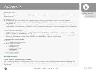 Page 93 / 96BACK-OFFICE IT GUIDE 2016
Appendix
Validating the advice
There are a few key questions you can ask to validate the implementation advice you’re receiving, whether that’s from a paid external consultant or a
pro-bono volunteer.
On application vendors
•	 Does the vendor make their application code available in an open source or community licensed capacity? [Avoid those that don’t];
•	 Does the application have a well-documented API and is it publically available? [Avoid those that don’t publish it clearly and comprehensively on
their website]; and
•	 Are there any community or charity licensing options available? [A number of vendors make their software available for low or no cost through
techsoup.org, or similar. Some vendors require you to host their software under these licenses, so be careful with these if you have no experience
doing so.]
On custom application development
•	 If any open-source alternatives exist, why are they not appropriate? [Not using any open-source applications or component parts should be a
concern as they exist for almost everything now]; and
•	 How will any open protocols and standards be used to future-proof your application? [There are a number of these that have gained significant
support and while there’s no guarantee you will always pick the most appropriate, at least you’re in the running.]
Pro-bono directories and intermediaries
•	 Global
»» www.linkedinforgood.linkedin.com
•	 North America - Nationwide
»» www.taprootplus.org
»» www.allforgood.org
»» www.volunteermatch.org
»» www.idealist.org
»» www.catchafire.org
•	 North America - Regional
»» South: www.voly.org
Process Management
Process manual for running community scorecards
With a full mapping of activities as processes and their related assets, an organization needs create a process manual that defines all steps for each
process as well as the roles and responsibilities of key people at each step along the way. Data collection tools should also be noted as part of a
particular step.
Tools & Templates
Further Reading
 