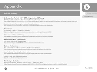 Page 95 / 96BACK-OFFICE IT GUIDE 2016
Appendix
Understanding The Role of IT / ICT for Organizational Efficiency
Relief Agency CIO Gets Creative When Deploying Technology To Danger Zones
http://www.computerworld.com/article/2951740/cloud-computing/relief-agency-cio-gets-creative-when-deploying-technology-to-danger-zones.html
Cases On Information Technology And Business Process Reengineering
http://www.amazon.com/Information-Technology-Business-Process-Reengineering/dp/1599043963
Governance
IT Governance – What Is It And Why Is It Important?
http://www.digitalistmag.com/innovation/it-governance-what-is-it-and-why-is-it-important-04961
IT Governance Definition And Solutions
http://www.cio.com/article/2438931/governance/it-governance-definition-and-solutions.html#every
Infrastructure & the IT Foundation
How To Deal With Internet Bandwidth Caps
http://www.howtogeek.com/187952/how-to-deal-with-internet-bandwidth-caps/
Business Applications
Free And Open Source Software Compliance: The Basics You Must Know:
http://www.linuxfoundation.org/publications/compliance/compliance-the-basics-you-must-know
Issues To Consider When Using Open Source Software
http://www.stonebusinesslaw.com/resource/ip/issues-consider-when-using-open-source-software
Creating A Lean, Mean Requirements Machine
https://www.atlassian.com/agile/requirements/
Monitoring & Evaluation
Emerging Opportunities: Monitoring And Evaluation In A Tech-Enabled World
https://assets.rockefellerfoundation.org/app/uploads/20150911122413/Monitoring-and-Evaluation-in-a-Tech-Enabled-World.pdf
Further Reading Tools & Templates
Further Reading
 