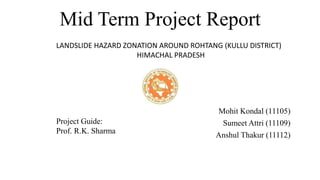 Mid Term Project Report
Mohit Kondal (11105)
Sumeet Attri (11109)
Anshul Thakur (11112)
Project Guide:
Prof. R.K. Sharma
LANDSLIDE HAZARD ZONATION AROUND ROHTANG (KULLU DISTRICT)
HIMACHAL PRADESH
 