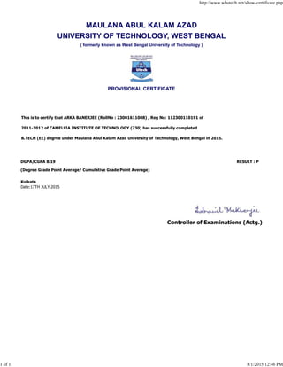 MAULANA ABUL KALAM AZAD
UNIVERSITY OF TECHNOLOGY, WEST BENGAL
( formerly known as West Bengal University of Technology )
PROVISIONAL CERTIFICATE
This is to certify that ARKA BANERJEE (RollNo : 23001611008) , Reg No: 112300110191 of
2011-2012 of CAMELLIA INSTITUTE OF TECHNOLOGY (230) has successfully completed
B.TECH (EE) degree under Maulana Abul Kalam Azad University of Technology, West Bengal in 2015.
DGPA/CGPA 8.19 RESULT : P
(Degree Grade Point Average/ Cumulative Grade Point Average)
Kolkata
Date:17TH JULY 2015
Controller of Examinations (Actg.)
http://www.wbutech.net/show-certificate.php
1 of 1 8/1/2015 12:46 PM
 