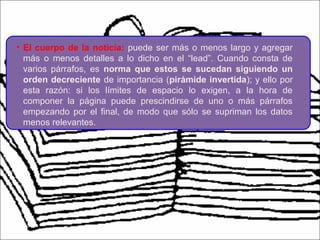 • El cuerpo de la noticia: puede ser más o menos largo y agregar
más o menos detalles a lo dicho en el “lead”. Cuando consta de
varios párrafos, es norma que estos se sucedan siguiendo un
orden decreciente de importancia (pirámide invertida); y ello por
esta razón: si los límites de espacio lo exigen, a la hora de
componer la página puede prescindirse de uno o más párrafos
empezando por el final, de modo que sólo se supriman los datos
menos relevantes.
 