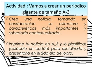 Actividad : Vamos a crear un periódico
gigante de tamaño A-3
Actividad : Vamos a crear un periódico
gigante de tamaño A-3
Crea una noticia, tomando en
consideración su estructura y
características más importantes y
sobretodo contextualizada.
Imprime tu noticia en A_3 y lo plastificas
(colócale un cartón) para socializarla y
presentarla en el 2do día de logro.
Crea una noticia, tomando en
consideración su estructura y
características más importantes y
sobretodo contextualizada.
Imprime tu noticia en A_3 y lo plastificas
(colócale un cartón) para socializarla y
presentarla en el 2do día de logro.
 