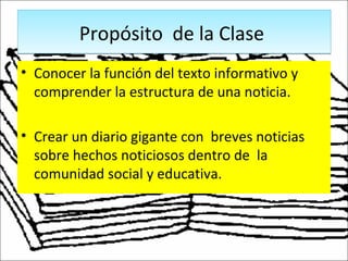 Propósito de la ClasePropósito de la Clase
• Conocer la función del texto informativo y
comprender la estructura de una noticia.
• Crear un diario gigante con breves noticias
sobre hechos noticiosos dentro de la
comunidad social y educativa.
 