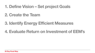 30 Day Road Map
1. Define Vision – Set project Goals
2. Create the Team
3. Identify Energy Efficient Measures
4. Evaluate Return on Investment of EEM’s
 