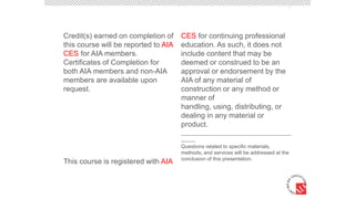 Credit(s) earned on completion of
this course will be reported to AIA
CES for AIA members.
Certificates of Completion for
both AIA members and non-AIA
members are available upon
request.
This course is registered with AIA
CES for continuing professional
education. As such, it does not
include content that may be
deemed or construed to be an
approval or endorsement by the
AIA of any material of
construction or any method or
manner of
handling, using, distributing, or
dealing in any material or
product.
______________________________________
_____
Questions related to specific materials,
methods, and services will be addressed at the
conclusion of this presentation.
 